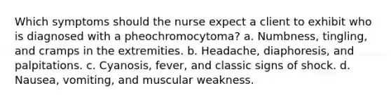 Which symptoms should the nurse expect a client to exhibit who is diagnosed with a pheochromocytoma? a. Numbness, tingling, and cramps in the extremities. b. Headache, diaphoresis, and palpitations. c. Cyanosis, fever, and classic signs of shock. d. Nausea, vomiting, and muscular weakness.