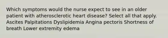 Which symptoms would the nurse expect to see in an older patient with atherosclerotic heart disease? Select all that apply. Ascites Palpitations Dyslipidemia Angina pectoris Shortness of breath Lower extremity edema