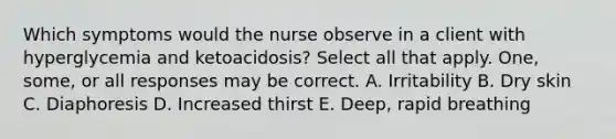 Which symptoms would the nurse observe in a client with hyperglycemia and ketoacidosis? Select all that apply. One, some, or all responses may be correct. A. Irritability B. Dry skin C. Diaphoresis D. Increased thirst E. Deep, rapid breathing