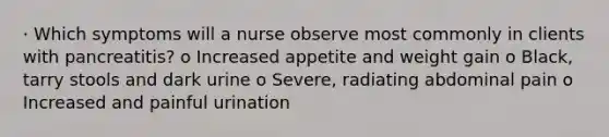 · Which symptoms will a nurse observe most commonly in clients with pancreatitis? o Increased appetite and weight gain o Black, tarry stools and dark urine o Severe, radiating abdominal pain o Increased and painful urination