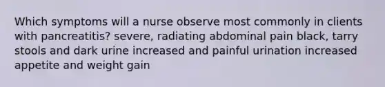 Which symptoms will a nurse observe most commonly in clients with pancreatitis? severe, radiating abdominal pain black, tarry stools and dark urine increased and painful urination increased appetite and weight gain