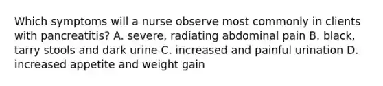 Which symptoms will a nurse observe most commonly in clients with pancreatitis? A. severe, radiating abdominal pain B. black, tarry stools and dark urine C. increased and painful urination D. increased appetite and weight gain