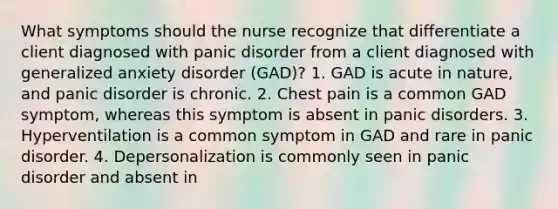 What symptoms should the nurse recognize that differentiate a client diagnosed with panic disorder from a client diagnosed with generalized anxiety disorder (GAD)? 1. GAD is acute in nature, and panic disorder is chronic. 2. Chest pain is a common GAD symptom, whereas this symptom is absent in panic disorders. 3. Hyperventilation is a common symptom in GAD and rare in panic disorder. 4. Depersonalization is commonly seen in panic disorder and absent in