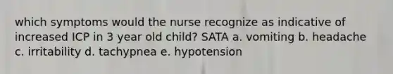 which symptoms would the nurse recognize as indicative of increased ICP in 3 year old child? SATA a. vomiting b. headache c. irritability d. tachypnea e. hypotension