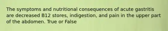 The symptoms and nutritional consequences of acute gastritis are decreased B12 stores, indigestion, and pain in the upper part of the abdomen. True or False