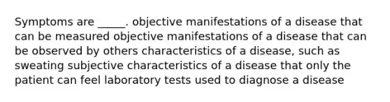 Symptoms are _____. objective manifestations of a disease that can be measured objective manifestations of a disease that can be observed by others characteristics of a disease, such as sweating subjective characteristics of a disease that only the patient can feel laboratory tests used to diagnose a disease