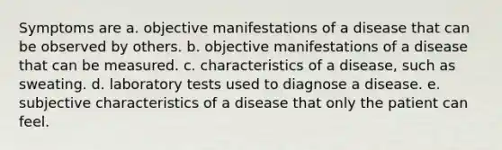 Symptoms are a. objective manifestations of a disease that can be observed by others. b. objective manifestations of a disease that can be measured. c. characteristics of a disease, such as sweating. d. laboratory tests used to diagnose a disease. e. subjective characteristics of a disease that only the patient can feel.