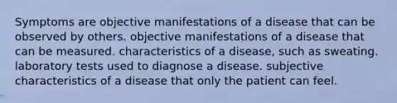 Symptoms are objective manifestations of a disease that can be observed by others. objective manifestations of a disease that can be measured. characteristics of a disease, such as sweating. laboratory tests used to diagnose a disease. subjective characteristics of a disease that only the patient can feel.