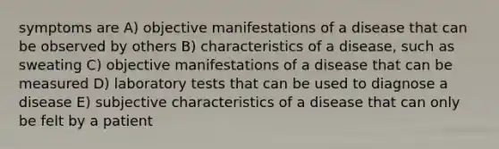 symptoms are A) objective manifestations of a disease that can be observed by others B) characteristics of a disease, such as sweating C) objective manifestations of a disease that can be measured D) laboratory tests that can be used to diagnose a disease E) subjective characteristics of a disease that can only be felt by a patient