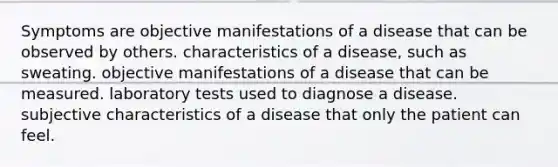 Symptoms are objective manifestations of a disease that can be observed by others. characteristics of a disease, such as sweating. objective manifestations of a disease that can be measured. laboratory tests used to diagnose a disease. subjective characteristics of a disease that only the patient can feel.