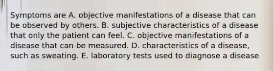 Symptoms are A. objective manifestations of a disease that can be observed by others. B. subjective characteristics of a disease that only the patient can feel. C. objective manifestations of a disease that can be measured. D. characteristics of a disease, such as sweating. E. laboratory tests used to diagnose a disease