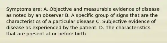 Symptoms are: A. Objective and measurable evidence of disease as noted by an observer B. A specific group of signs that are the characteristics of a particular disease C. Subjective evidence of disease as experienced by the patient. D. The characteristics that are present at or before birth