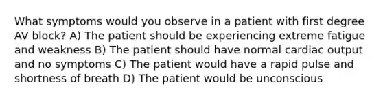 What symptoms would you observe in a patient with first degree AV block? A) The patient should be experiencing extreme fatigue and weakness B) The patient should have normal cardiac output and no symptoms C) The patient would have a rapid pulse and shortness of breath D) The patient would be unconscious