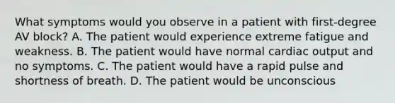 What symptoms would you observe in a patient with first-degree AV block? A. The patient would experience extreme fatigue and weakness. B. The patient would have normal cardiac output and no symptoms. C. The patient would have a rapid pulse and shortness of breath. D. The patient would be unconscious