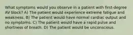 What symptoms would you observe in a patient with first-degree AV block? A) The patient would experience extreme fatigue and weakness. B) The patient would have normal cardiac output and no symptoms. C) The patient would have a rapid pulse and shortness of breath. D) The patient would be unconscious.