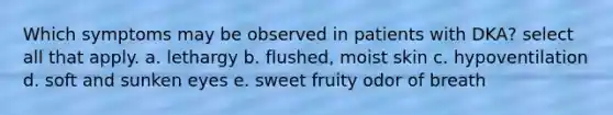 Which symptoms may be observed in patients with DKA? select all that apply. a. lethargy b. flushed, moist skin c. hypoventilation d. soft and sunken eyes e. sweet fruity odor of breath