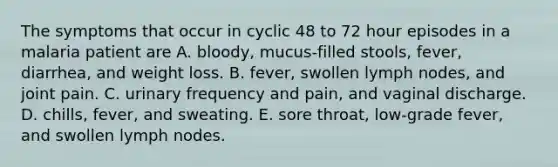 The symptoms that occur in cyclic 48 to 72 hour episodes in a malaria patient are A. bloody, mucus-filled stools, fever, diarrhea, and weight loss. B. fever, swollen lymph nodes, and joint pain. C. urinary frequency and pain, and vaginal discharge. D. chills, fever, and sweating. E. sore throat, low-grade fever, and swollen lymph nodes.