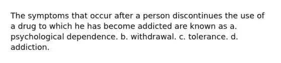 The symptoms that occur after a person discontinues the use of a drug to which he has become addicted are known as a. psychological dependence. b. withdrawal. c. tolerance. d. addiction.