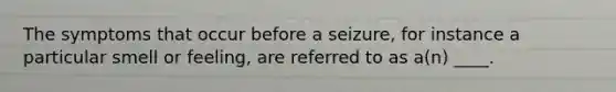 The symptoms that occur before a seizure, for instance a particular smell or feeling, are referred to as a(n) ____.