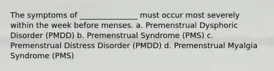 The symptoms of _______________ must occur most severely within the week before menses. a. Premenstrual Dysphoric Disorder (PMDD) b. Premenstrual Syndrome (PMS) c. Premenstrual Distress Disorder (PMDD) d. Premenstrual Myalgia Syndrome (PMS)