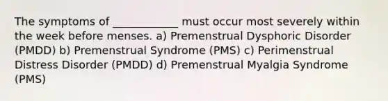 The symptoms of ____________ must occur most severely within the week before menses. a) Premenstrual Dysphoric Disorder (PMDD) b) Premenstrual Syndrome (PMS) c) Perimenstrual Distress Disorder (PMDD) d) Premenstrual Myalgia Syndrome (PMS)