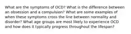 What are the symptoms of OCD? What is the difference between an obsession and a compulsion? What are some examples of when these symptoms cross the line between normality and disorder? What age groups are most likely to experience OCD and how does it typically progress throughout the lifespan?