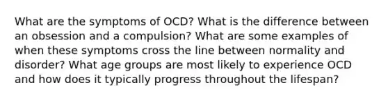 What are the symptoms of OCD? What is the difference between an obsession and a compulsion? What are some examples of when these symptoms cross the line between normality and disorder? What age groups are most likely to experience OCD and how does it typically progress throughout the lifespan?