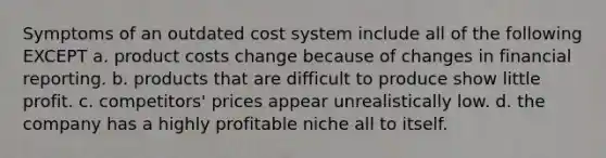 Symptoms of an outdated cost system include all of the following EXCEPT a. product costs change because of changes in financial reporting. b. products that are difficult to produce show little profit. c. competitors' prices appear unrealistically low. d. the company has a highly profitable niche all to itself.