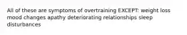 All of these are symptoms of overtraining EXCEPT: weight loss mood changes apathy deteriorating relationships sleep disturbances