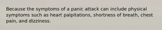 Because the symptoms of a panic attack can include physical symptoms such as heart palpitations, shortness of breath, chest pain, and dizziness.