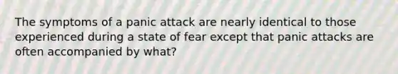 The symptoms of a panic attack are nearly identical to those experienced during a state of fear except that panic attacks are often accompanied by what?