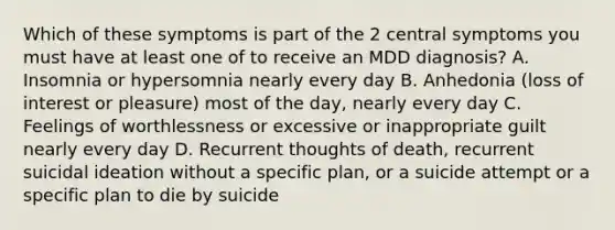 Which of these symptoms is part of the 2 central symptoms you must have at least one of to receive an MDD diagnosis? A. Insomnia or hypersomnia nearly every day B. Anhedonia (loss of interest or pleasure) most of the day, nearly every day C. Feelings of worthlessness or excessive or inappropriate guilt nearly every day D. Recurrent thoughts of death, recurrent suicidal ideation without a specific plan, or a suicide attempt or a specific plan to die by suicide