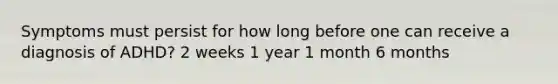 Symptoms must persist for how long before one can receive a diagnosis of ADHD? 2 weeks 1 year 1 month 6 months