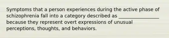 Symptoms that a person experiences during the active phase of schizophrenia fall into a category described as _________________ because they represent overt expressions of unusual perceptions, thoughts, and behaviors.