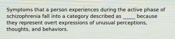 Symptoms that a person experiences during the active phase of schizophrenia fall into a category described as _____ because they represent overt expressions of unusual perceptions, thoughts, and behaviors.