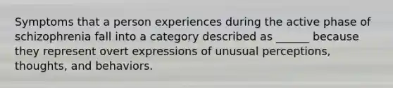 Symptoms that a person experiences during the active phase of schizophrenia fall into a category described as ______ because they represent overt expressions of unusual perceptions, thoughts, and behaviors.