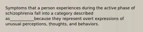 Symptoms that a person experiences during the active phase of schizophrenia fall into a category described as____________because they represent overt expressions of unusual perceptions, thoughts, and behaviors.