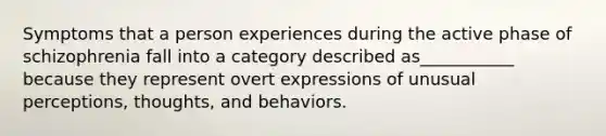 Symptoms that a person experiences during the active phase of schizophrenia fall into a category described as___________ because they represent overt expressions of unusual perceptions, thoughts, and behaviors.