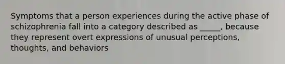 Symptoms that a person experiences during the active phase of schizophrenia fall into a category described as _____, because they represent overt expressions of unusual perceptions, thoughts, and behaviors