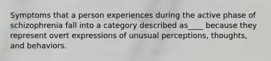 Symptoms that a person experiences during the active phase of schizophrenia fall into a category described as____ because they represent overt expressions of unusual perceptions, thoughts, and behaviors.