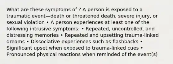 What are these symptoms of ? A person is exposed to a traumatic event—death or threatened death, severe injury, or sexual violation • A person experiences at least one of the following intrusive symptoms: • Repeated, uncontrolled, and distressing memories • Repeated and upsetting trauma-linked dreams • Dissociative experiences such as flashbacks • Significant upset when exposed to trauma-linked cues • Pronounced physical reactions when reminded of the event(s)