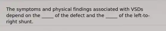 The symptoms and physical findings associated with VSDs depend on the _____ of the defect and the _____ of the left-to-right shunt.