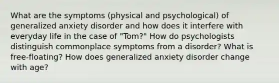 What are the symptoms (physical and psychological) of generalized anxiety disorder and how does it interfere with everyday life in the case of "Tom?" How do psychologists distinguish commonplace symptoms from a disorder? What is free-floating? How does generalized anxiety disorder change with age?