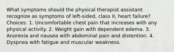 What symptoms should the physical therapist assistant recognize as symptoms of left-sided, class II, heart failure? Choices: 1. Uncomfortable chest pain that increases with any physical activity. 2. Weight gain with dependent edema. 3. Anorexia and nausea with abdominal pain and distention. 4. Dyspnea with fatigue and muscular weakness.