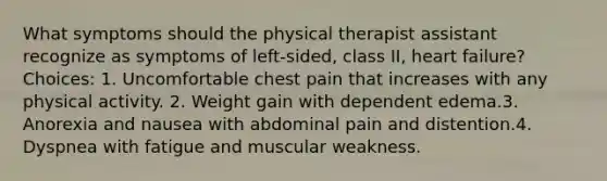 What symptoms should the physical therapist assistant recognize as symptoms of left-sided, class II, heart failure? Choices: 1. Uncomfortable chest pain that increases with any physical activity. 2. Weight gain with dependent edema.3. Anorexia and nausea with abdominal pain and distention.4. Dyspnea with fatigue and muscular weakness.