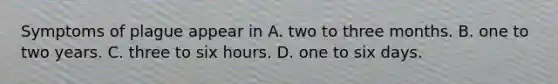 Symptoms of plague appear in A. two to three months. B. one to two years. C. three to six hours. D. one to six days.