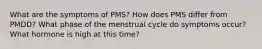 What are the symptoms of PMS? How does PMS differ from PMDD? What phase of the menstrual cycle do symptoms occur? What hormone is high at this time?