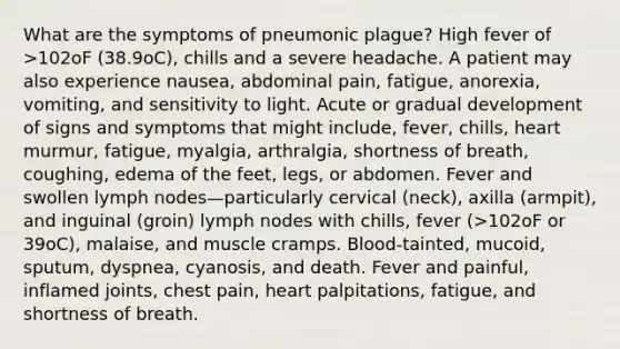 What are the symptoms of pneumonic plague? High fever of >102oF (38.9oC), chills and a severe headache. A patient may also experience nausea, abdominal pain, fatigue, anorexia, vomiting, and sensitivity to light. Acute or gradual development of signs and symptoms that might include, fever, chills, heart murmur, fatigue, myalgia, arthralgia, shortness of breath, coughing, edema of the feet, legs, or abdomen. Fever and swollen lymph nodes—particularly cervical (neck), axilla (armpit), and inguinal (groin) lymph nodes with chills, fever (>102oF or 39oC), malaise, and muscle cramps. Blood-tainted, mucoid, sputum, dyspnea, cyanosis, and death. Fever and painful, inflamed joints, chest pain, heart palpitations, fatigue, and shortness of breath.