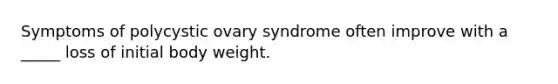 Symptoms of polycystic ovary syndrome often improve with a _____ loss of initial body weight.