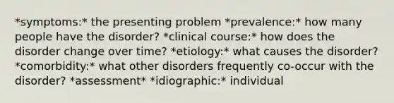 *symptoms:* the presenting problem *prevalence:* how many people have the disorder? *clinical course:* how does the disorder change over time? *etiology:* what causes the disorder? *comorbidity:* what other disorders frequently co-occur with the disorder? *assessment* *idiographic:* individual